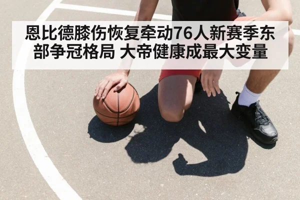 恩比德膝伤恢复牵动76人新赛季东部争冠格局 大帝健康成最大变量（kaiyun.com）