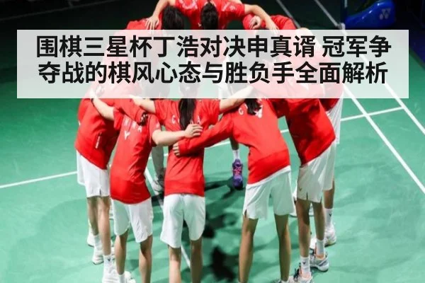围棋三星杯丁浩对决申真谞 冠军争夺战的棋风心态与胜负手全面解析（kaiyun.com）