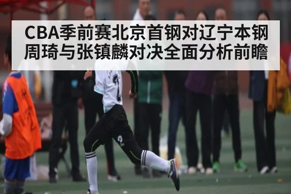 CBA季前赛北京首钢对辽宁本钢周琦与张镇麟对决全面分析前瞻（kaiyun.com）