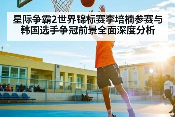 星际争霸2世界锦标赛李培楠参赛与韩国选手争冠前景全面深度分析（kaiyun.com）